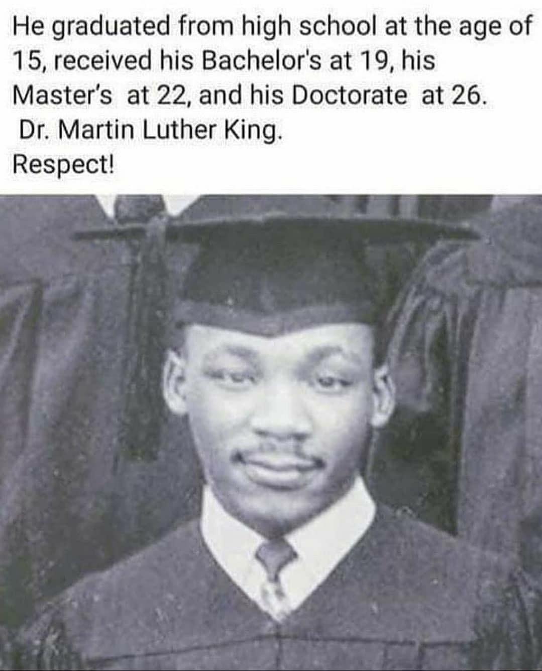 He graduated from high school at the age of 15 received his Bachelors at 19 his Masters at 22 and his Doctorate at 26 Dr Martin Luther King Respect