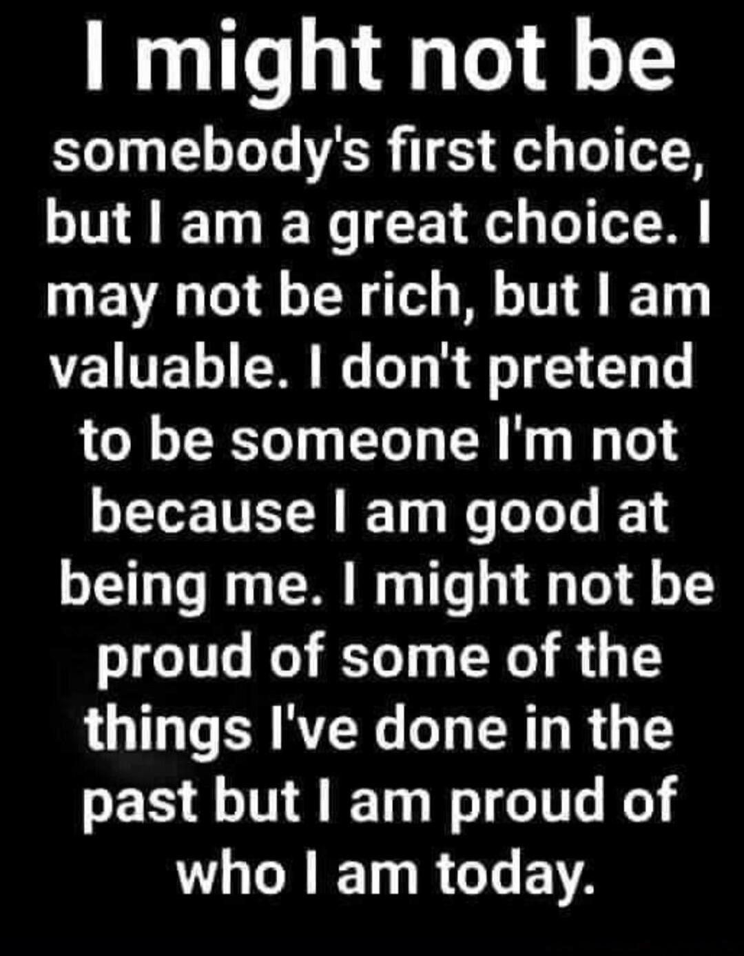 I might not be somebody's first choice, but I am a great choice. I may not be rich, but I am valuable. I don't pretend to be someone I'm not because I am good at being me. I might not be proud of some of the things I've done in the past but I am proud of who I am today.