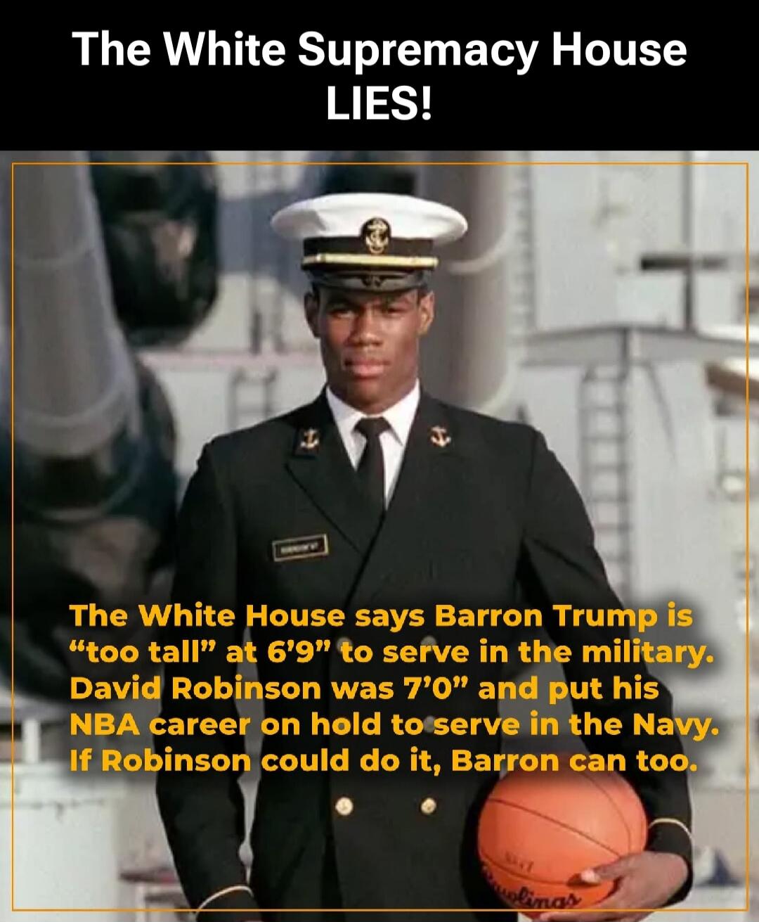 The White Supremacy House LIES!
The White House says Barron Trump is “too tall” at 6’9” to serve in the military. David Robinson was 7’0” and put his NBA career on hold to serve in the Navy. If Robinson could do it, Barron can too.