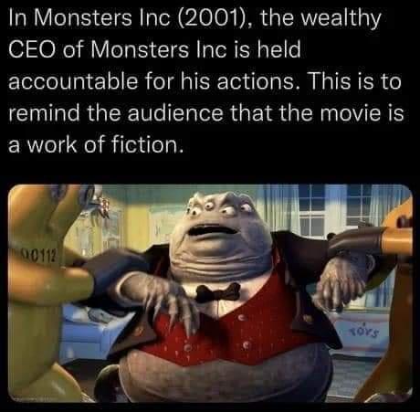 In Monsters Inc 2001 the wealthy CEO of Monsters Inc is held accountable for his actions This is to remind the audience that the movie is a work of fiction