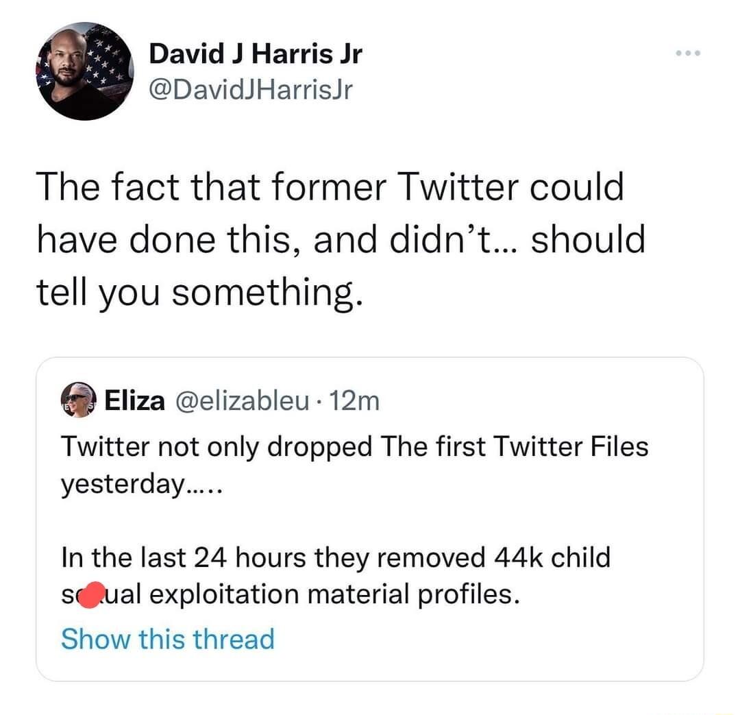 David J Harris Jr DavidJHarrisJr The fact that former Twitter could have done this and didnt should tell you something Eliza elizableu 12m Twitter not only dropped The first Twitter Files yesterdan In the last 24 hours they removed 44k child salual exploitation material profiles Show this thread