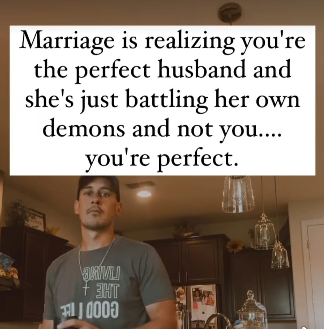 Marriage is realizing youre the perfect husband and shes just battling her own demons and not you youre perfect