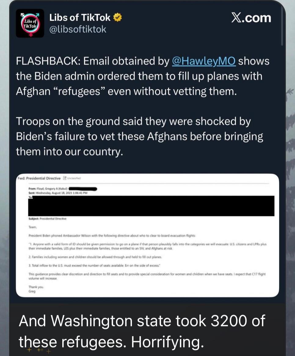 FLASHBACK: Email obtained by @HawleyMO shows the Biden admin ordered them to fill up planes with Afghan “refugees” even without vetting them. Troops on the ground said they were shocked by Biden’s failure to vet these Afghans before bringing them into our country. And Washington state took 3200 of these refugees. Horrifying.