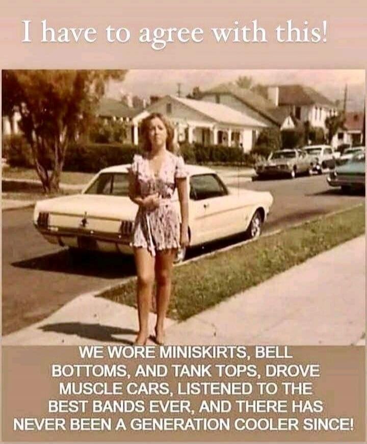 I have to agree with this! WE WORE MINISKIRTS, BELL BOTTOMS, AND TANK TOPS, DROVE MUSCLE CARS, LISTENED TO THE BEST BANDS EVER, AND THERE HAS NEVER BEEN A GENERATION COOLER SINCE!
