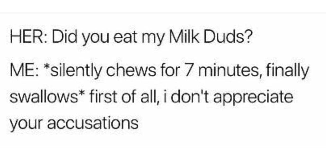 HER Did you eat my Milk Duds ME silently chews for 7 minutes finally swallows first of all i dont appreciate your accusations