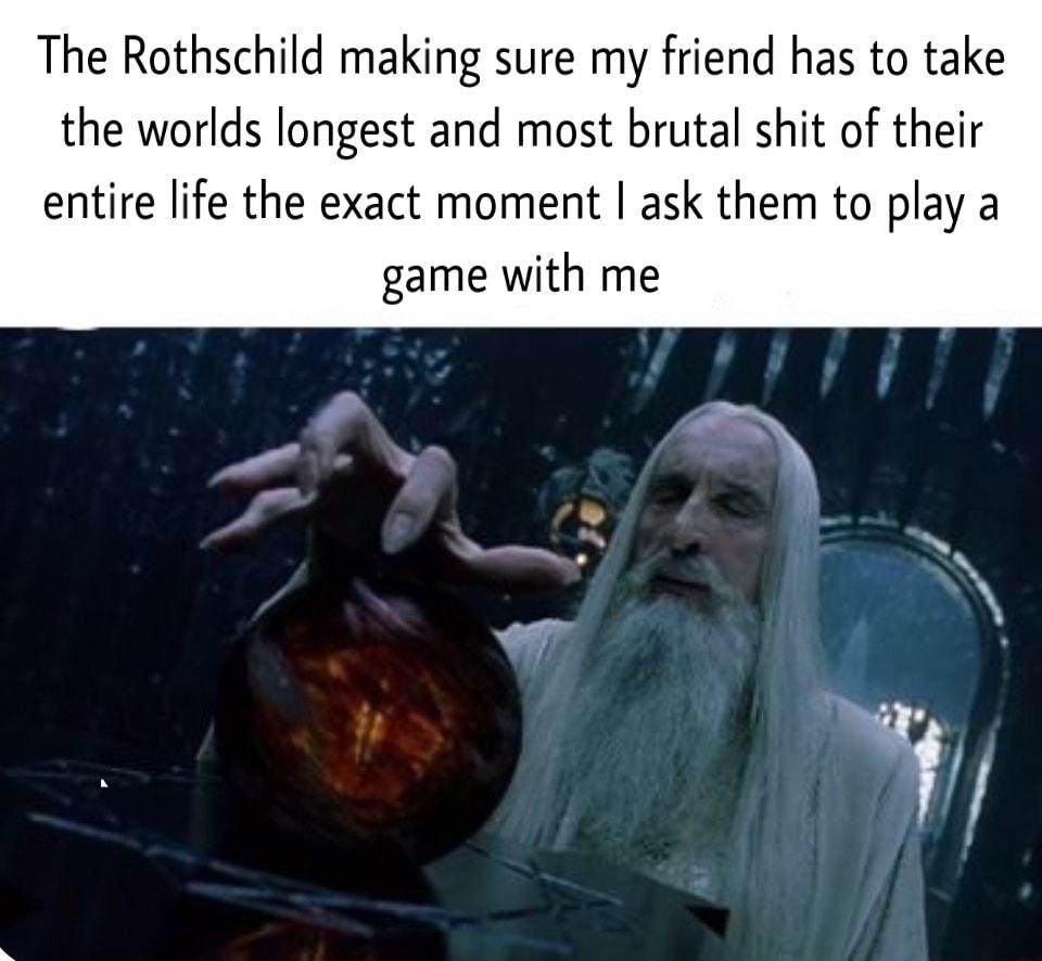 The Rothschild making sure my friend has to take the worlds longest and most brutal shit of their entire life the exact moment ask them to play a game with me