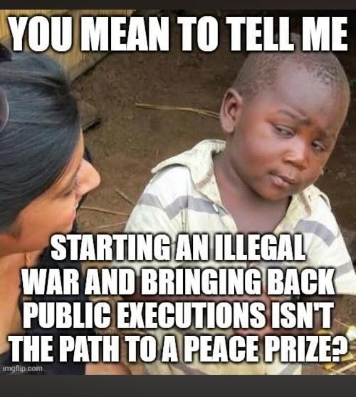 YOU MEAN TO TELL ME STARTING AN ILLEGAL WAR AND BRINGING BACK PUBLIC EXECUTIONS ISN'T THE PATH TO A PEACE PRIZE?