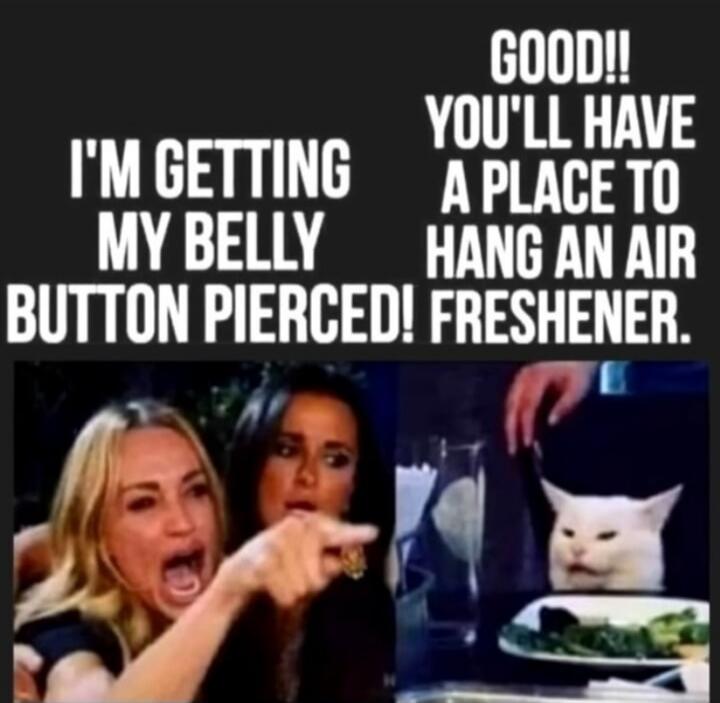 I'M GETTING MY BELLY BUTTON PIERCED! GOOD!! YOU'LL HAVE A PLACE TO HANG AN AIR FRESHENER.