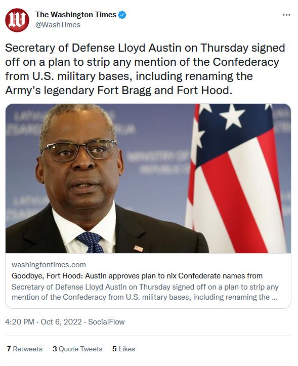 The Washington Times ashTimes Secretary of Defense Lloyd Austin on Thursday signed off on a plan to strip any mention of the Confederacy from US military bases including renaming the Armys legendary Fort Bragg and Fort Hood washingtontimescom Goodbye Fort Hood Austin approves plan to nix Confederate names from yof yd Austin on Thursd doffon jon of the C oy from US 420 PM Oct 5 2022 SocialFlow