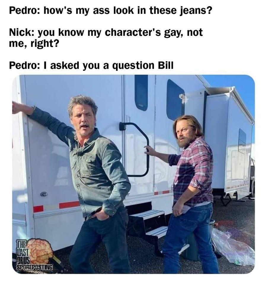 Pedro hows my ass look in these jeans Nick you know my characters gay not me right Pedro asked you a question Bill