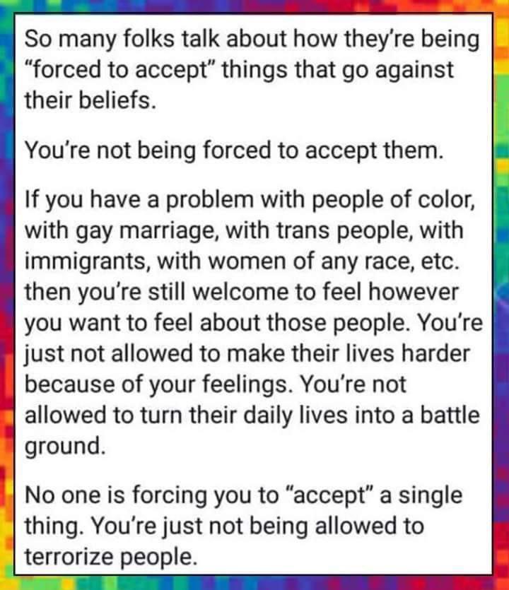 So many folks talk about how theyre being forced to accept things that go against their beliefs Youre not being forced to accept them If you have a problem with people of color with gay marriage with trans people with immigrants with women of any race etc then youre still welcome to feel however you want to feel about those people Youre just not allowed to make their lives harder because of your f
