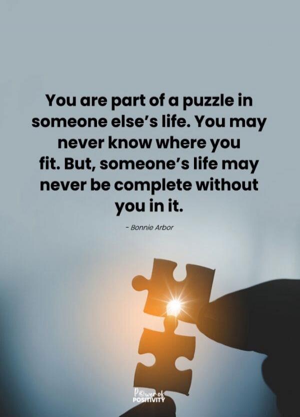 You are part of a puzzle in someone else's life. You may never know where you fit. But, someone's life may never be complete without you in it. - Bonnie Arbor