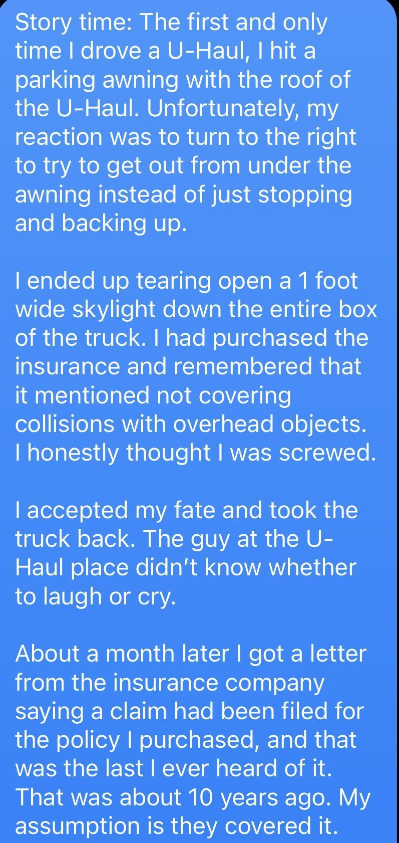 Story time The first and only time drove a U Haul hit a oETd el Wiallals R g ia R o0 o the U Haul Unfortunately my CETR T RIS o R S gaReRial Neleals to try to get out from under the EWallale RaIS XTo o MUIS S o o ol le Elale M oF Tel ol U o ended up tearing open a 1 foot Wile SRS 4V Te a1l l Ia M RTa 1 o10 IR R g ol N E To NolU el a T To Rial insurance and remembered that it mentioned not covering