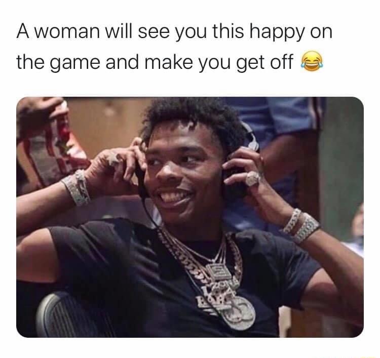 A woman will see you this happy on the game and make you get off