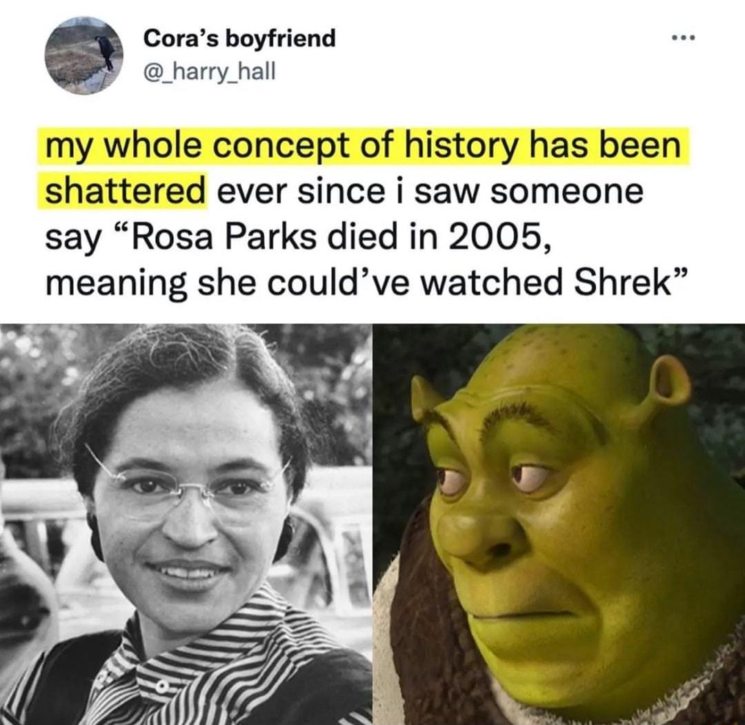 Coras boyfriend _harry_hall my whole concept of history has been shattered ever since i saw someone say Rosa Parks died in 2005 meaning she couldve watched Shrek