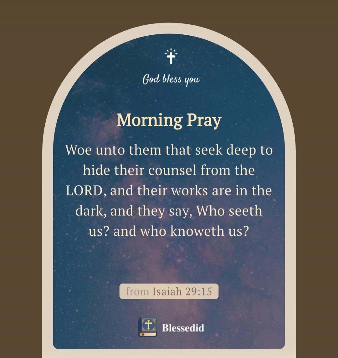 God bless you. Morning Pray. Woe unto them that seek deep to hide their counsel from the LORD, and their works are in the dark, and they say, Who seeth us? and who knoweth us? from Isaiah 29:15. Blessedid.