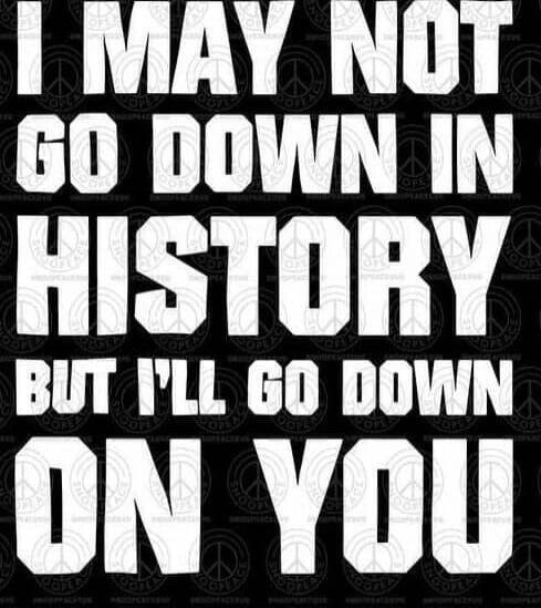 I may not go down in history, but I'll go down on you