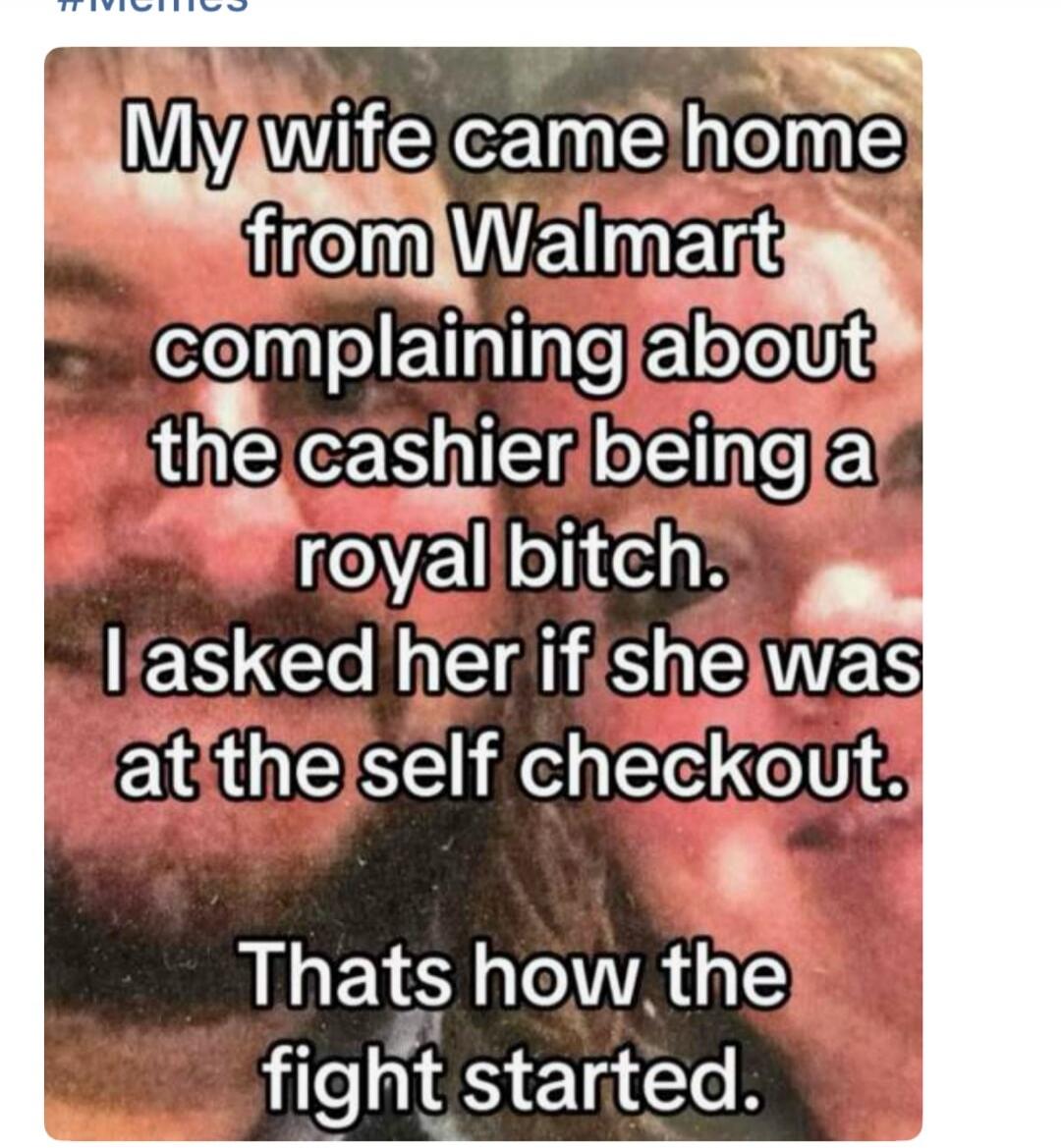 My wife came home from Walmart complaining about the cashier being a royal bitch. I asked her if she was at the self checkout. Thats how the fight started.