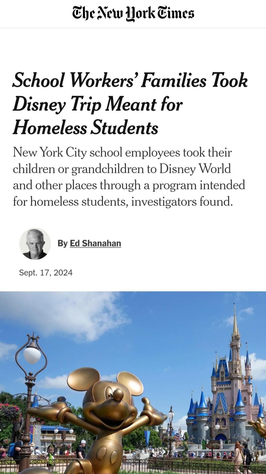 Ehe New Nork Eimes School Workers Families Took Disney Trip Meant for Homeless Students New York City school employees took their children or grandchildren to Disney World and other places through a program intended for homeless students investigators found l By Ed Shanahan Sept 172024