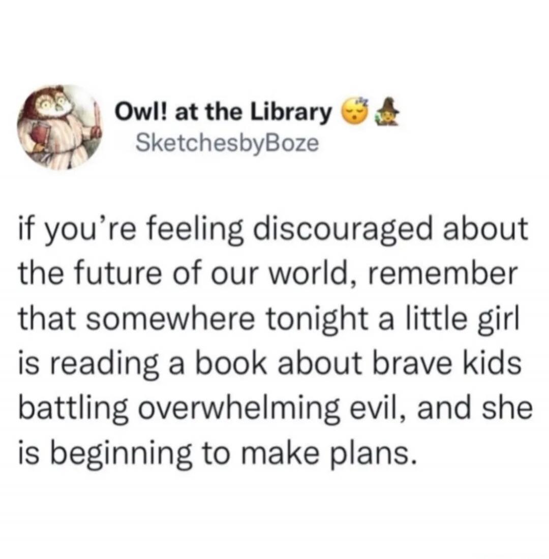 Owl! at the Library SketchesbyBoze if you're feeling discouraged about the future of our world, remember that somewhere tonight a little girl is reading a book about brave kids battling overwhelming evil, and she is beginning to make plans.