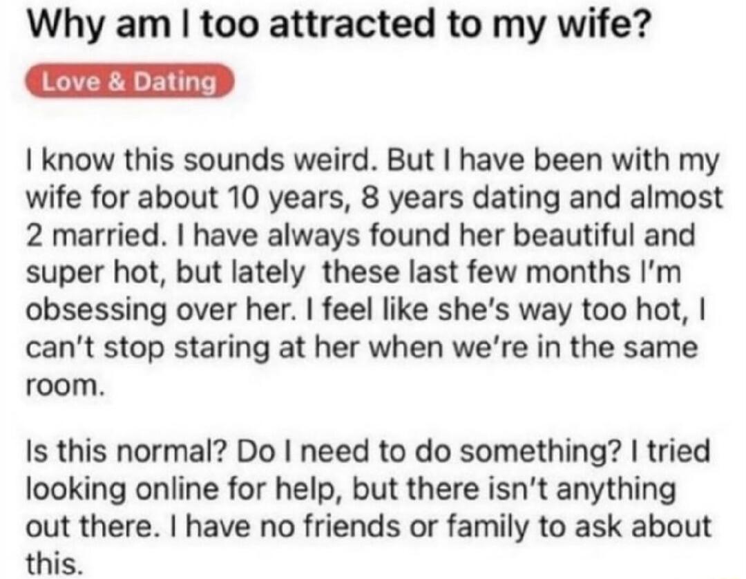 Why am too attracted to my wife know this sounds weird But have been with my wife for about 10 years 8 years dating and almost 2 married have always found her beautiful and super hot but lately these last few months Im obsessing over her feel like shes way too hot cant stop staring at her when were in the same room Is this normal Do need to do something tried looking online for help but there isnt