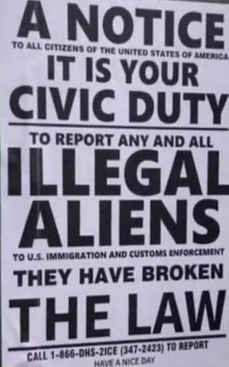 A NOTICE TO ALL CITIZENS OF THE UNITED STATES OF AMERICA IT IS YOUR CIVIC DUTY TO REPORT ANY AND ALL ILLEGAL ALIENS TO U.S. IMMIGRATION AND CUSTOMS ENFORCEMENT THEY HAVE BROKEN THE LAW CALL 1-866-DHS-2ICE (347-2423) TO REPORT HAVE A NICE DAY