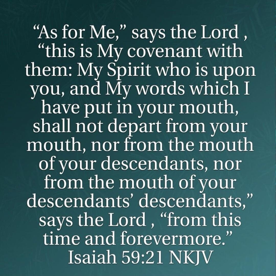 “As for Me,” says the Lord , “this is My covenant with them: My Spirit who is upon you, and My words which I have put in your mouth, shall not depart from your mouth, nor from the mouth of your descendants, nor from the mouth of your descendants’ descendants,” says the Lord , “from this time and forevermore.” Isaiah 59:21 NKJV