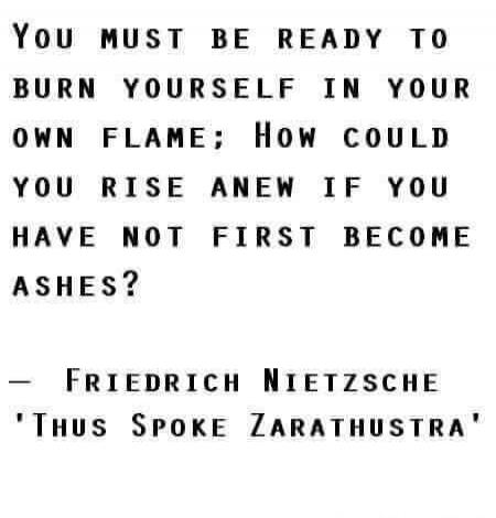 YOU MUST BE READY TO BURN YOURSELF IN YOUR OWN FLAME; How could you rise anew if you have not first become ashes? - FRIEDRICH NIETZSCHE 'Thus Spoke Zarathustra'