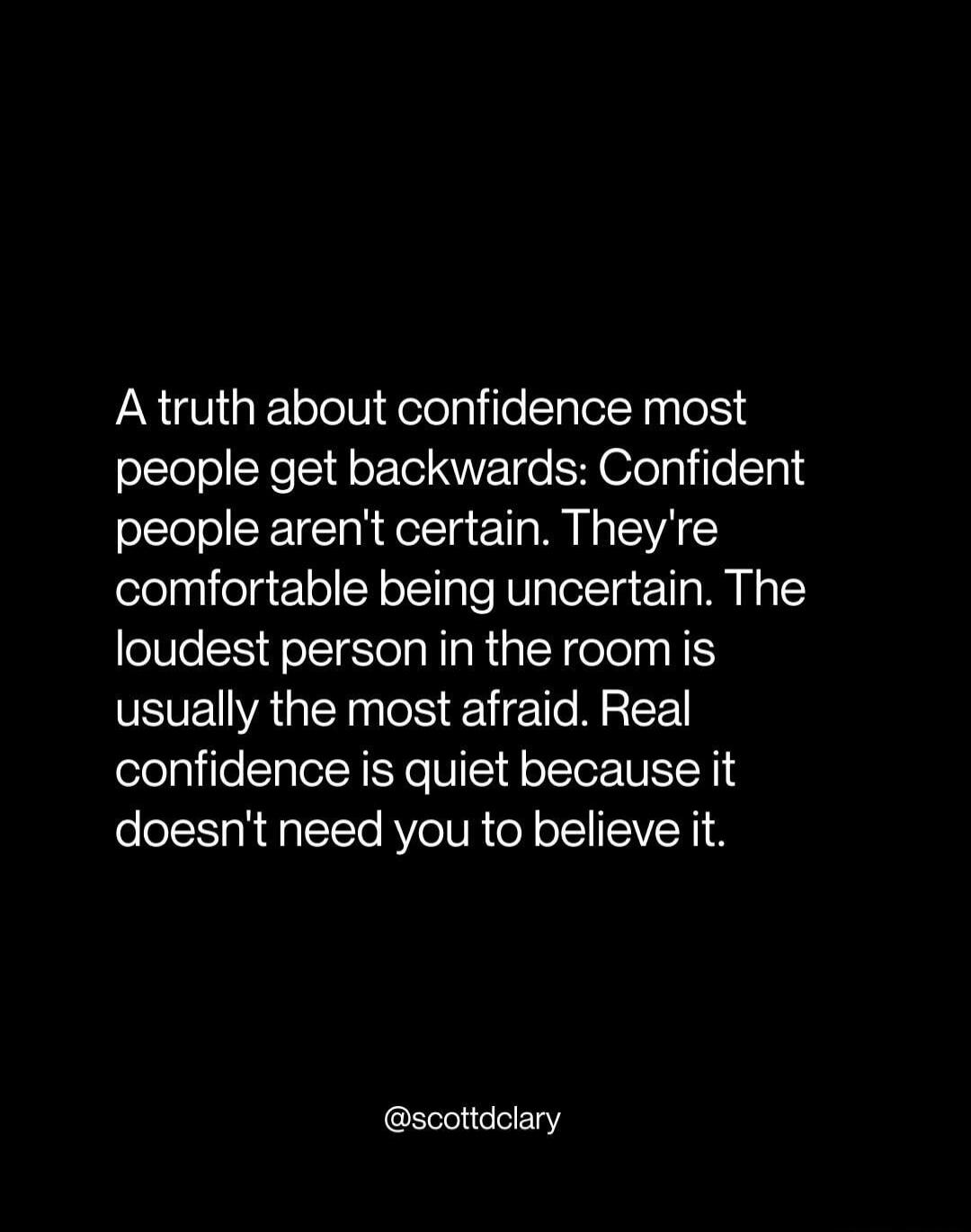 A truth about confidence most people get backwards: Confident people aren't certain. They're comfortable being uncertain. The loudest person in the room is usually the most afraid. Real confidence is quiet because it doesn't need you to believe it. @scottdclary