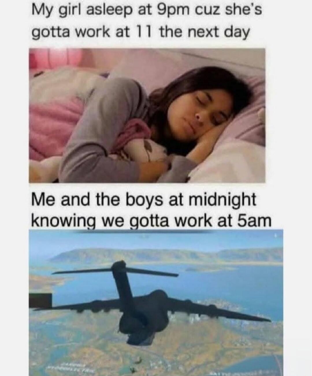 My girl asleep at 9pm cuz she's gotta work at 11 the next day. Me and the boys at midnight knowing we gotta work at 5am.