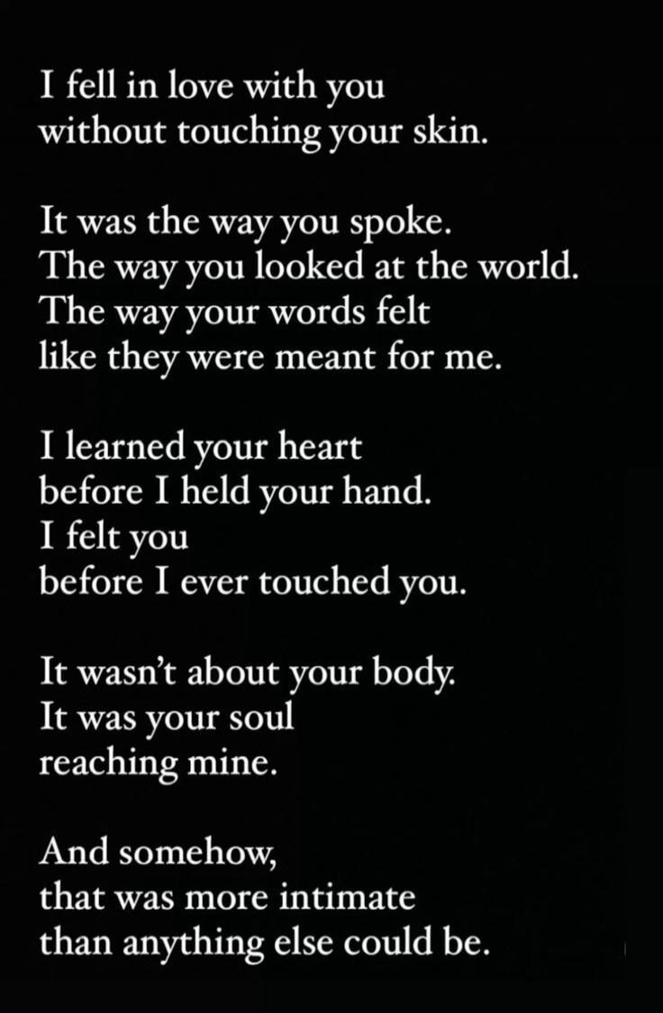 I fell in love with you without touching your skin. It was the way you spoke. The way you looked at the world. The way your words felt like they were meant for me. I learned your heart before I held your hand. I felt you before I ever touched you. It wasn't about your body. It was your soul reaching mine. And somehow, that was more intimate than an
