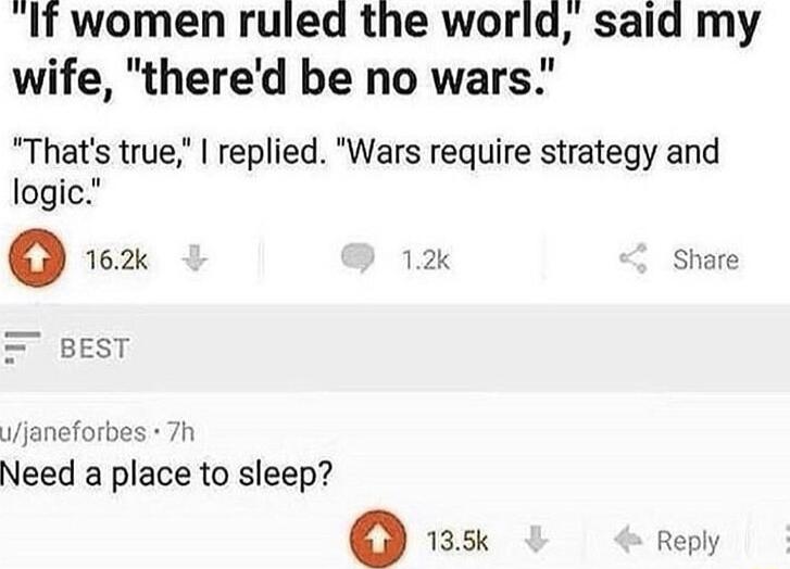 If women ruled the world said my wife thered be no wars Thats true replied Wars require strategy and logic o 162k 12k Share janeforbes 7h Need a place to sleep o 135k Reply