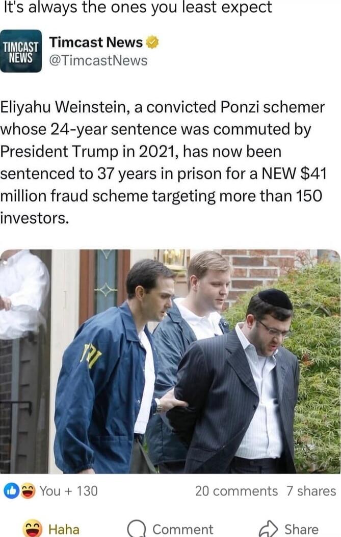 It's always the ones you least expect
Timcast News @TimcastNews
Eliyahu Weinstein, a convicted Ponzi schemer whose 24-year sentence was commuted by President Trump in 2021, has now been sentenced to 37 years in prison for a NEW $41 million fraud scheme targeting more than 150 investors.