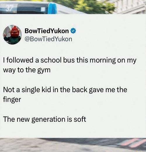 I followed a school bus this morning on my way to the gym\nNot a single kid in the back gave me the finger\nThe new generation is soft