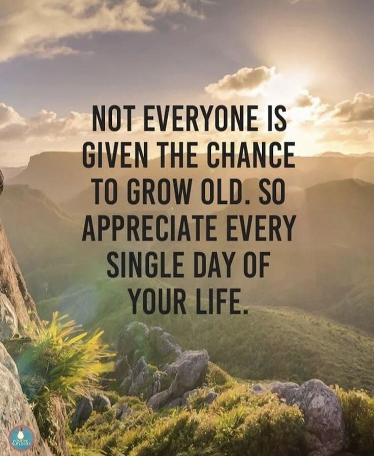 NOT EVERYONE IS GIVEN THE CHANCE TO GROW OLD. SO APPRECIATE EVERY SINGLE DAY OF YOUR LIFE.