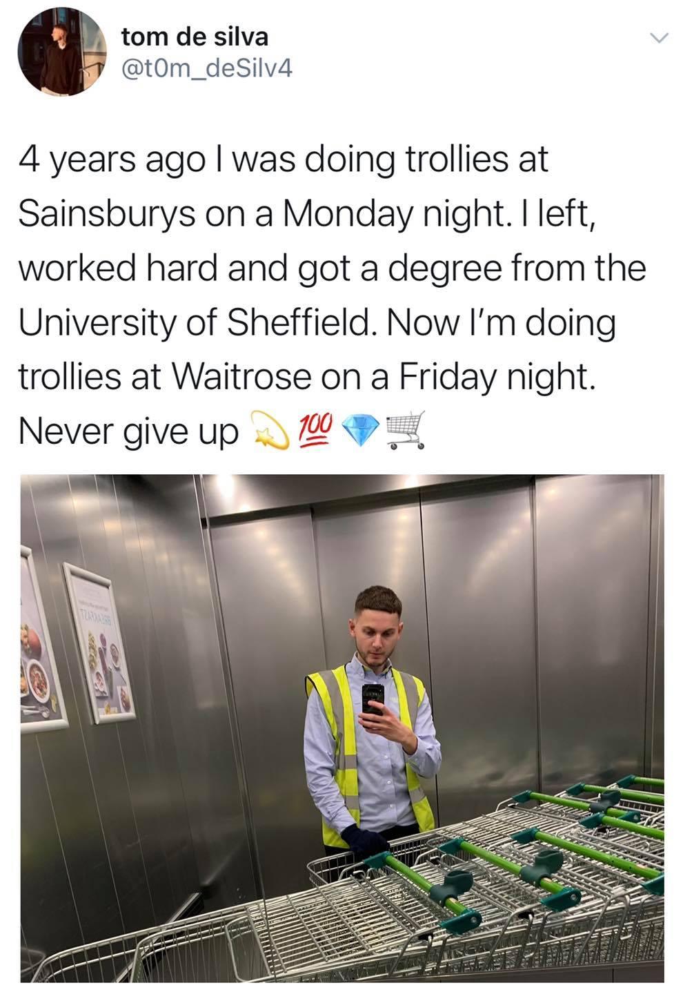 tom de silva F tOm_deSilv4 4 years ago was doing trollies at Sainsburys on a Monday night left worked hard and got a degree from the University of Sheffield Now Im doing trollies at Waitrose on a Friday night Never give up