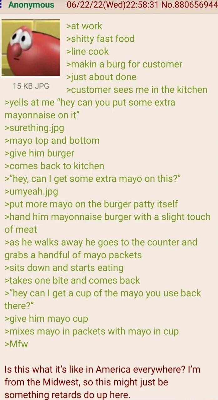 31 No880656944 062222Wed22 at work shitty fast food line cook makin a burg for customer just about done customer sees me in the kitchen yells at me hey can you put some extra mayonnaise on it surethingjpg mayo top and bottom give him burger comes back to kitchen hey can get some extra mayo on this umyeahjpg put more mayo on the burger patty itself hand him mayonnaise burger with a slight touch of 