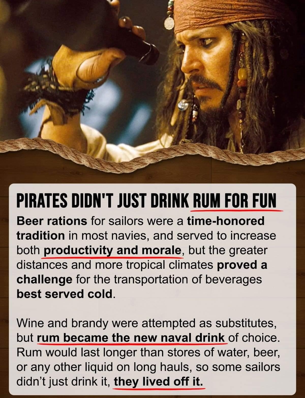 PIRATES DIDNT JUST DRINK RUM FOR FUN Beer rations for sailors were a time honored tradition in most navies and served to increase both productivity and morale but the greater distances and more tropical climates proved a challenge for the transportation of beverages best served cold Wine and brandy were attempted as substitutes but rum became the new naval drink of choice Rum would last longer tha