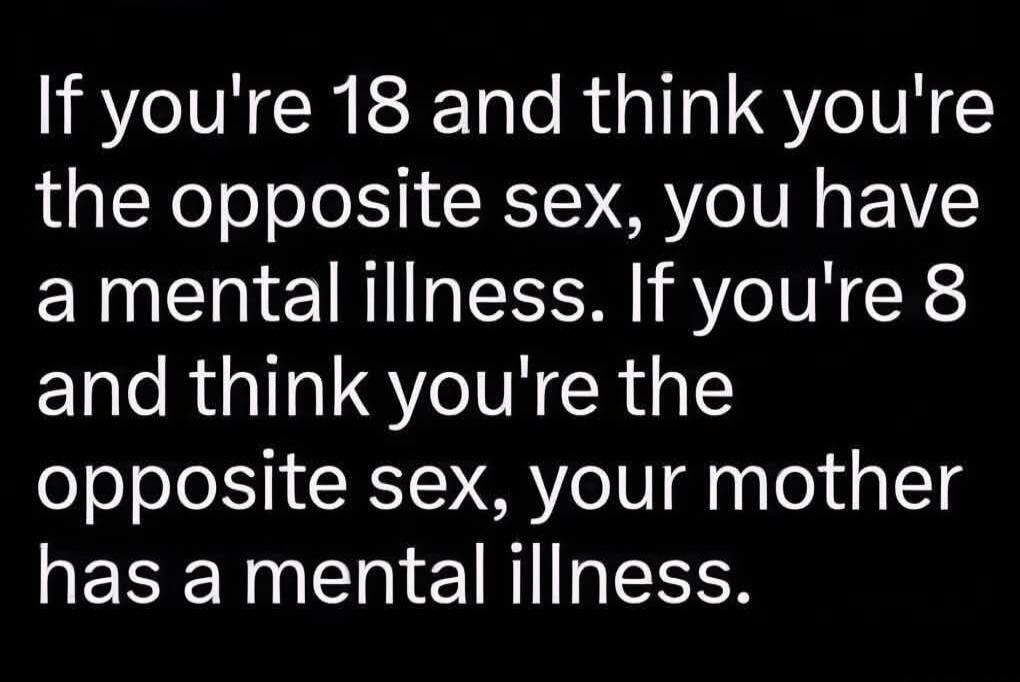 If you're 18 and think you're the opposite sex, you have a mental illness. If you're 8 and think you're the opposite sex, your mother has a mental illness.