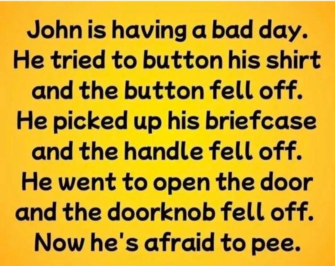 John is having a bad day. He tried to button his shirt and the button fell off. He picked up his briefcase and the handle fell off. He went to open the door and the doorknob fell off. Now he's afraid to pee.