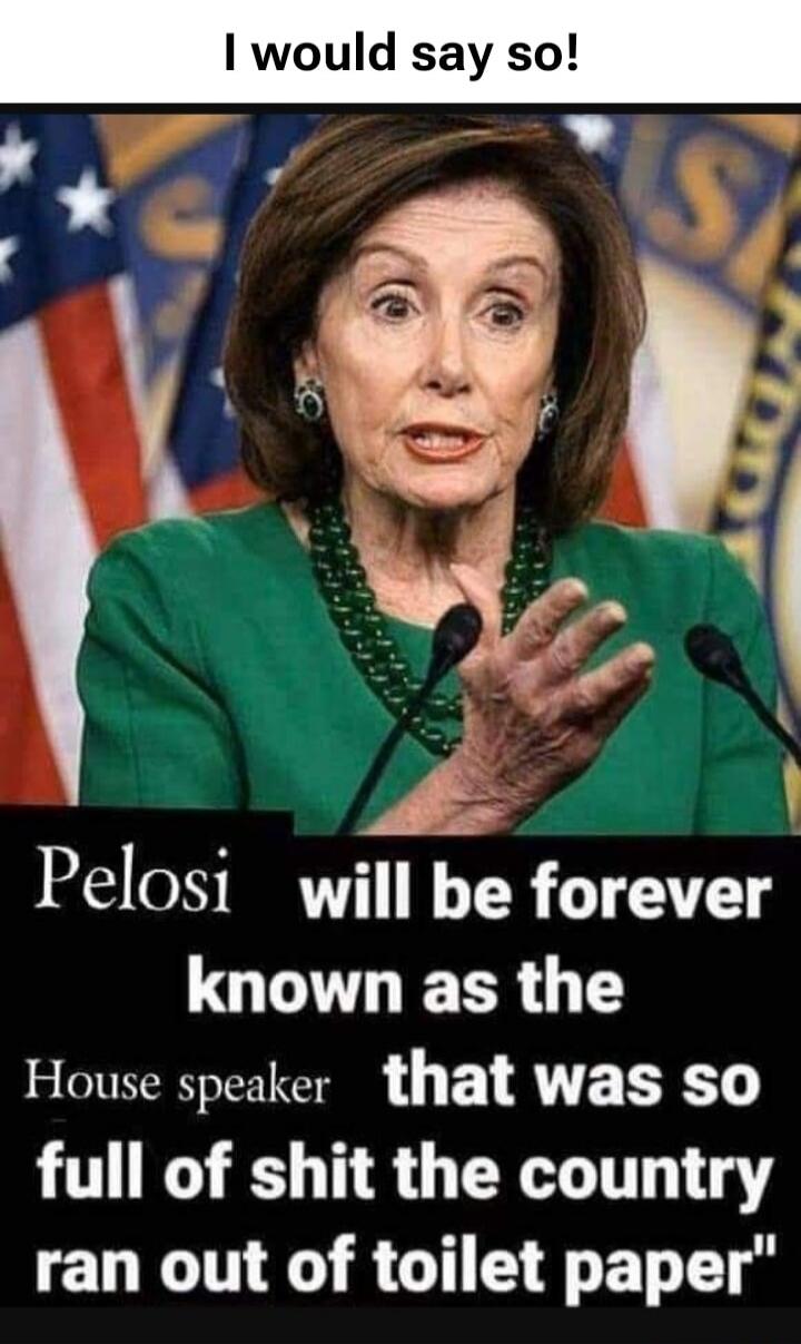 I would say so! Pelosi will be forever known as the House speaker that was so full of shit the country ran out of toilet paper