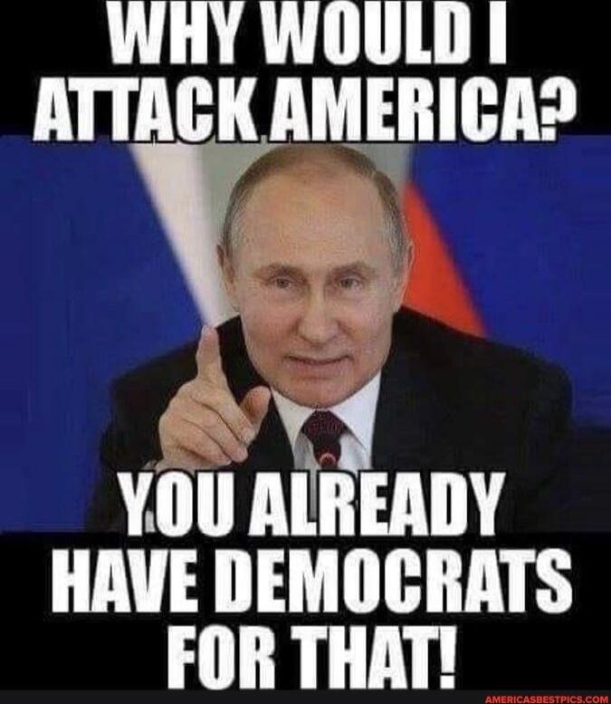 WHY WOULD I ATTACK AMERICA? YOU ALREADY HAVE DEMOCRATS FOR THAT!
