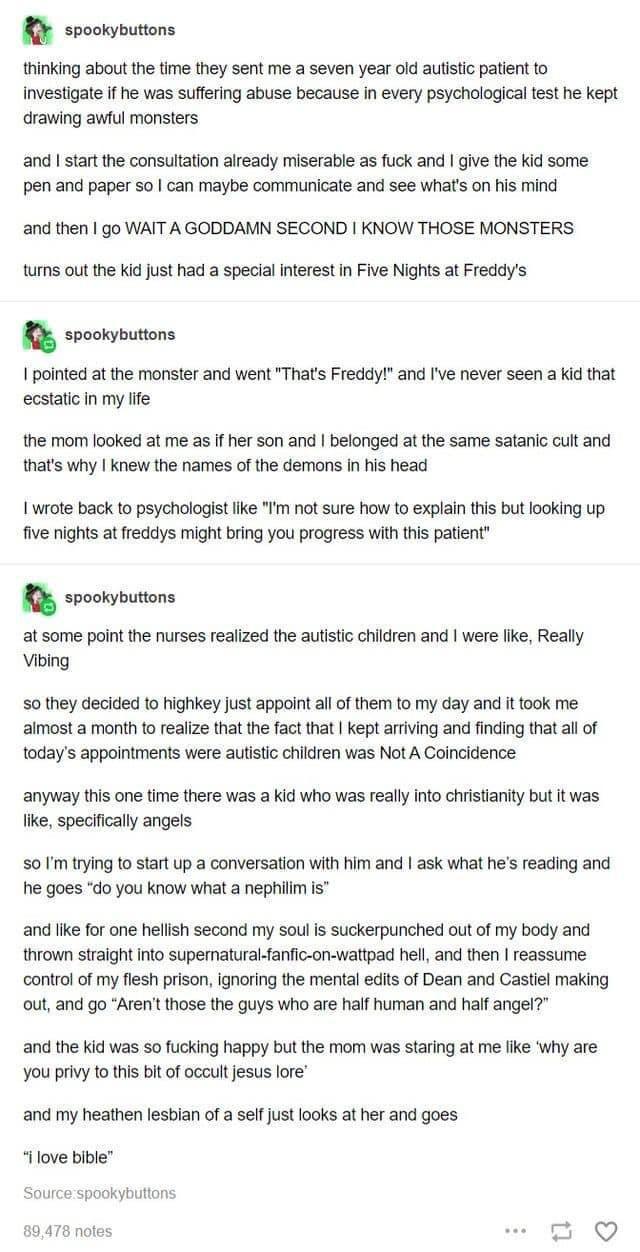 R spoomputons thinking about the time they sent me a seven year old autstc patient to nvestigate if e was suffering abuse because in every psychological test he kept drawing awtul monsters and start the consultaton already miserable as fuck and give the Kid some pen and paper 5o can maybe communicate and see whats on his mind and then go WAIT A GODDAMN SECOND KNOW THOSE MONSTERS turns out the Kid 