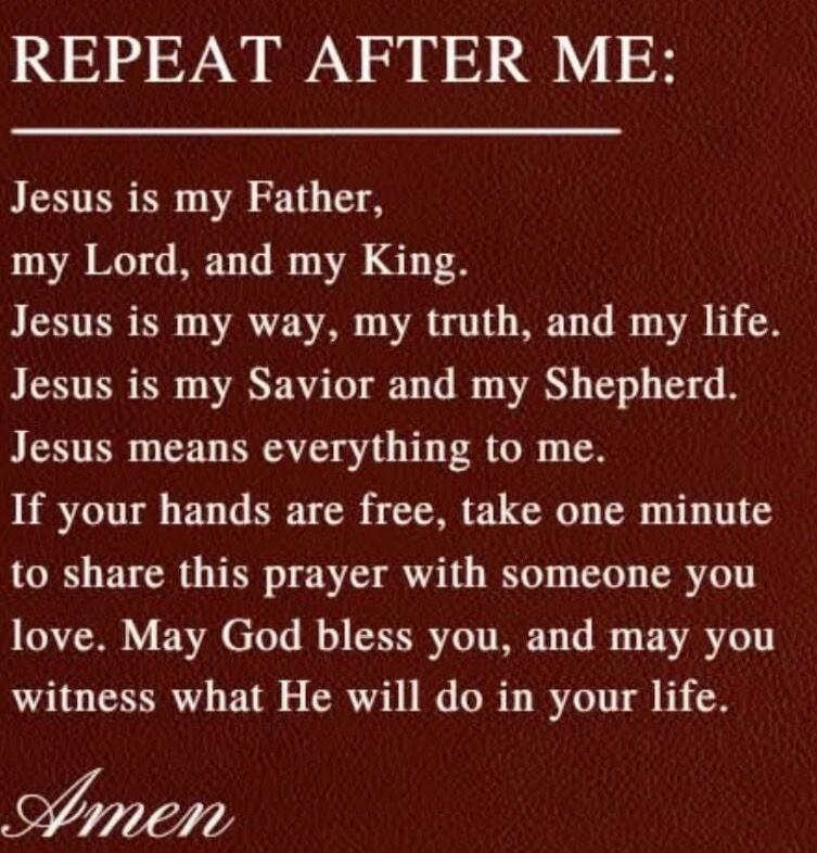 REPEAT AFTER ME:

Jesus is my Father,
my Lord, and my King.
Jesus is my way, my truth, and my life.
Jesus is my Savior and my Shepherd.
Jesus means everything to me.
If your hands are free, take one minute
to share this prayer with someone you love. May God bless you, and may you witness what He will do in your life.

Amen