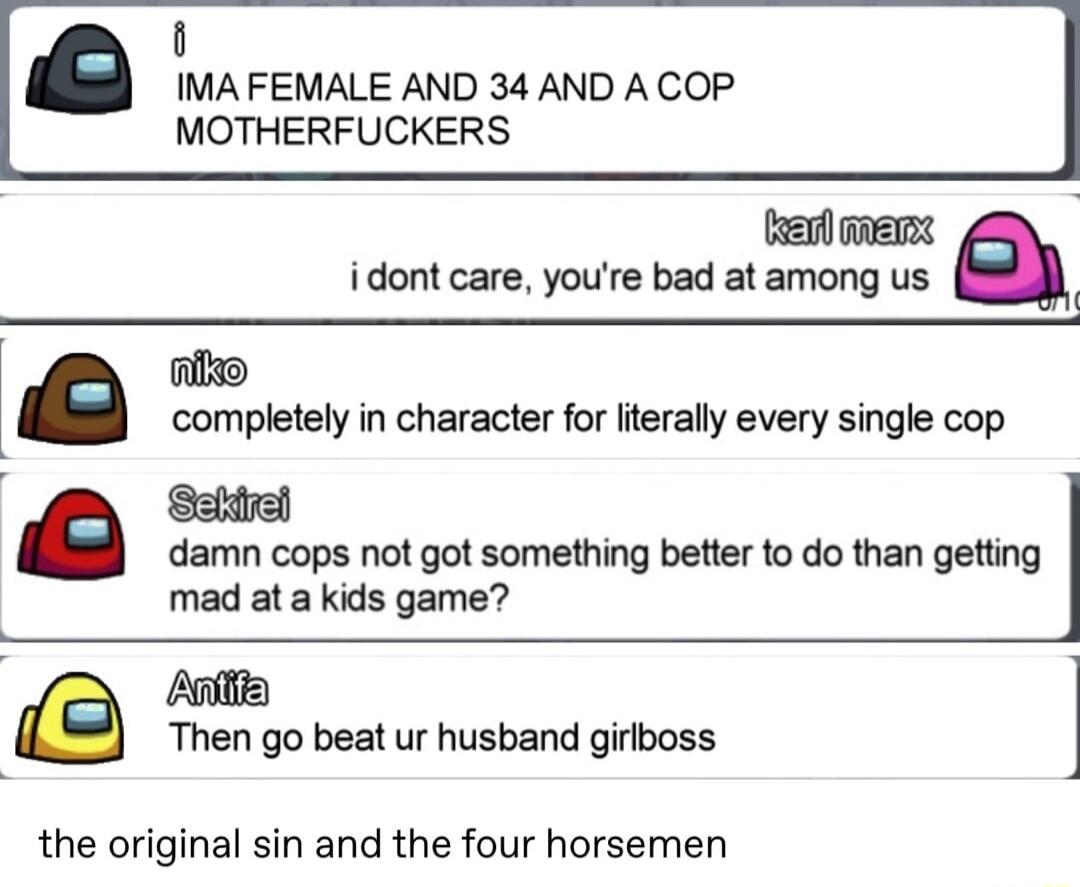 i IMA FEMALE AND 34 AND A COP MOTHERFUCKERS i dont care youre bad at among us e completely in character for lterally every single cop damn cops not got something better to do than getting mad ata kids game e Then go beat ur husband girlboss the original sin and the four horsemen