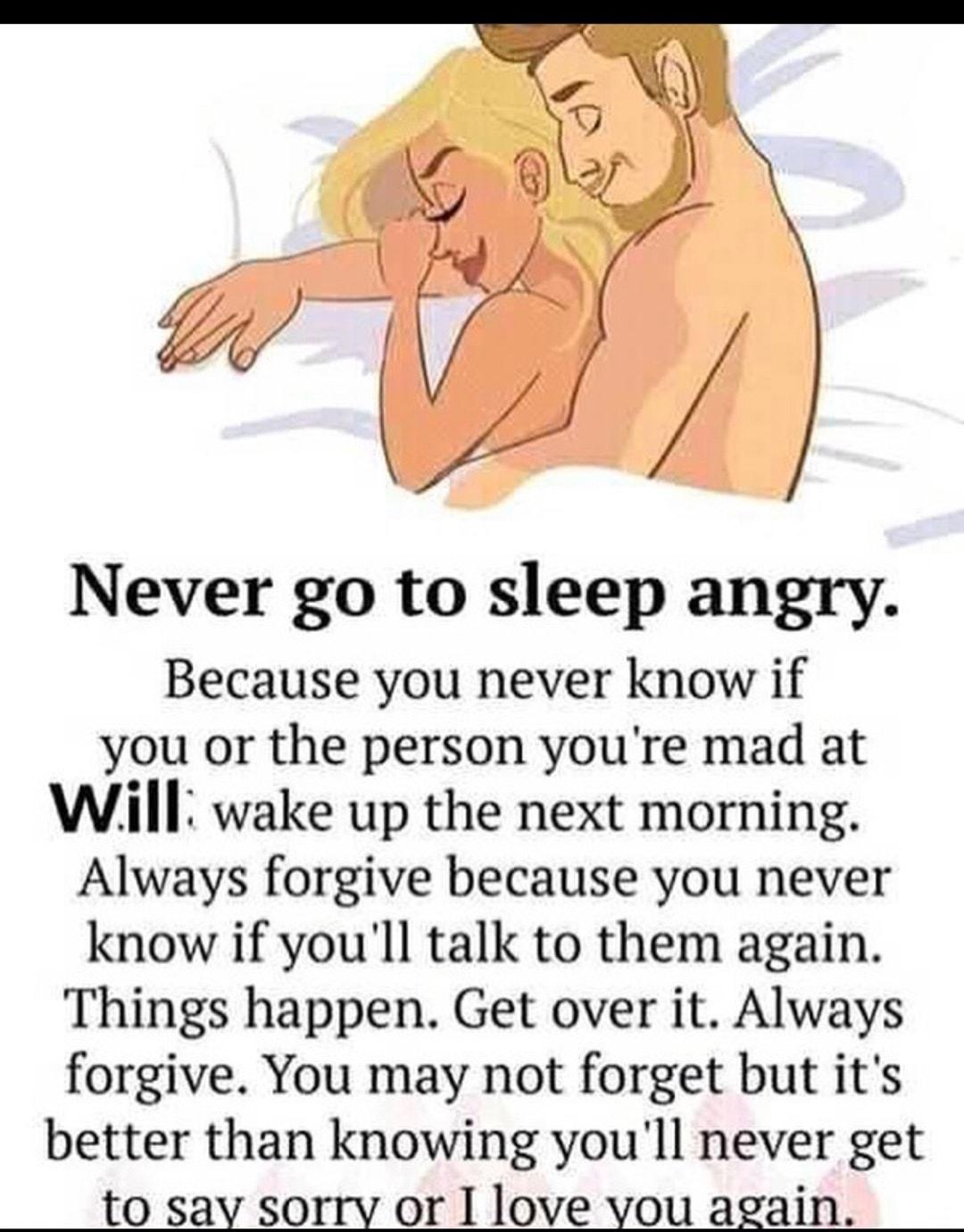 Never go to sleep angry Because you never know if you or the person youre mad at Will wake up the next morning Always forgive because you never know if youll talk to them again Things happen Get over it Always forgive You may not forget but its better than knowing youll never get to sav sorry or I love vou again