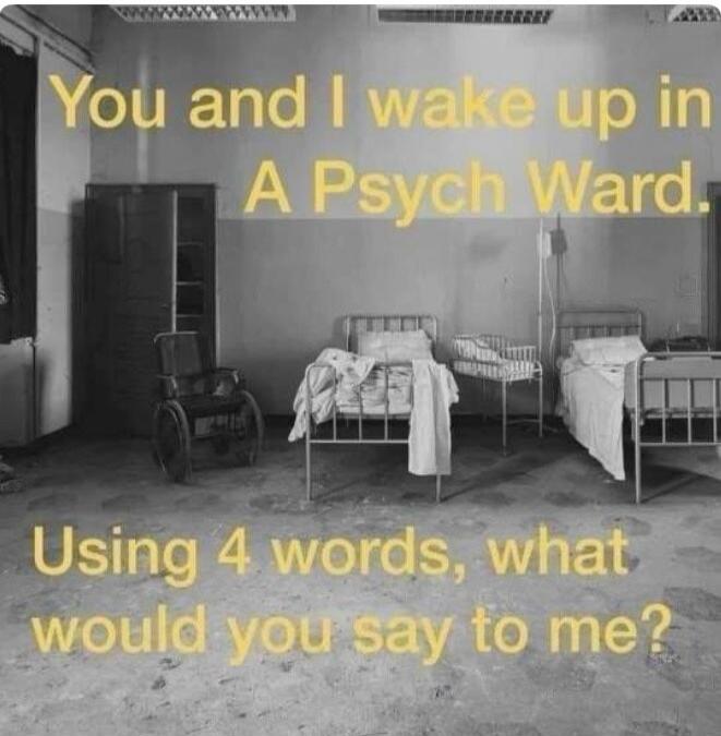 You and I wake up in A Psych Ward. Using 4 words, what would you say to me?