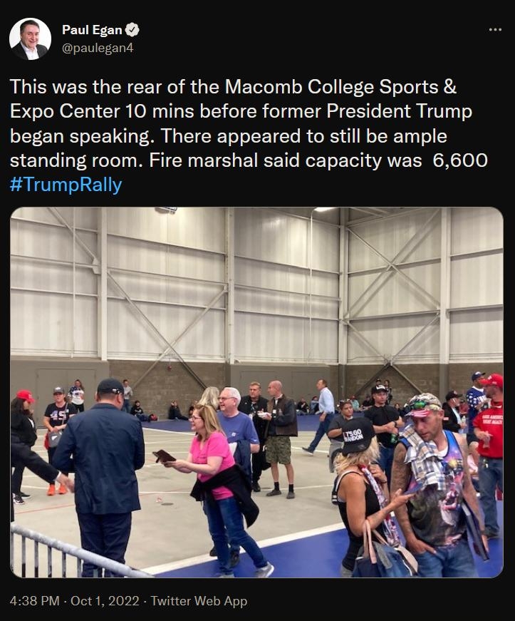 egans This was the rear of the Macomb College Sports Expo Center 10 mins before former President Trump began speaking There appeared to still be ample standing room Fire marshal said capacity was 6600 TrumpRally 438 PM Oct1 2022 Twitter Web App 70 Rotweets 23 Quote Tweots 280 Likes