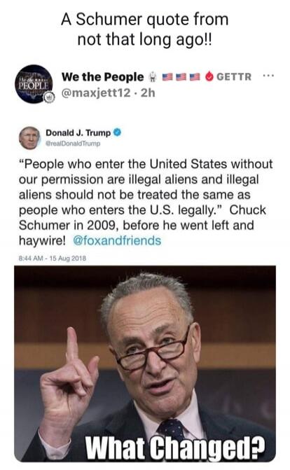 A Schumer quote from not that long ago!! We the People @maxjett12 2h Donald J. Trump @realDonaldTrump 'People who enter the United States without our permission are illegal aliens and illegal aliens should not be treated the same as people who enters the U.S. legally.' Chuck Schumer in 2009, before he went left and haywire! @foxandfriends 8:44 AM -