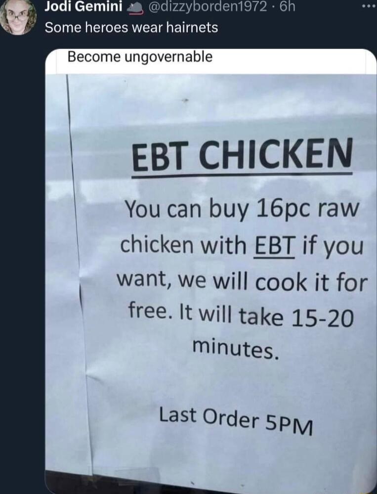 Jodi Gemini a5 Y Some heroes wear hairnets Become ungovernable EBT CHICKEN You can buy 16pc raw chicken with EBT if you want we will cook it for free It will take 15 20 Minutes Last Order 5P